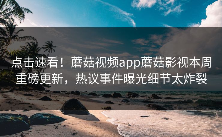 点击速看！蘑菇视频app蘑菇影视本周重磅更新，热议事件曝光细节太炸裂