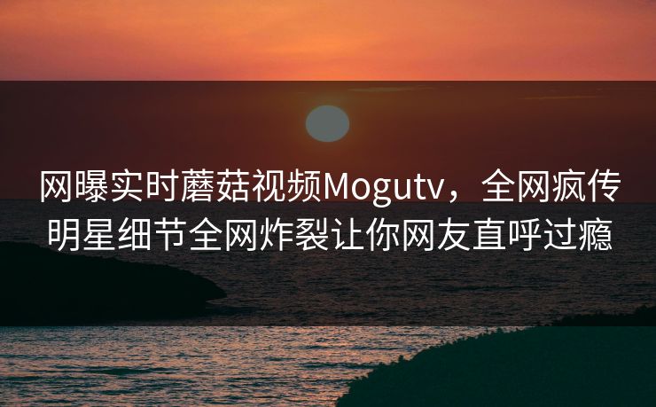 网曝实时蘑菇视频Mogutv，全网疯传明星细节全网炸裂让你网友直呼过瘾