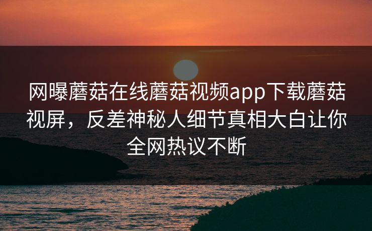 网曝蘑菇在线蘑菇视频app下载蘑菇视屏，反差神秘人细节真相大白让你全网热议不断