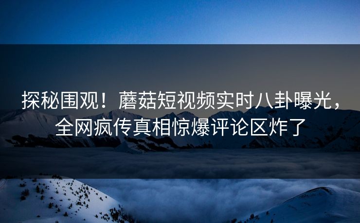 探秘围观！蘑菇短视频实时八卦曝光，全网疯传真相惊爆评论区炸了