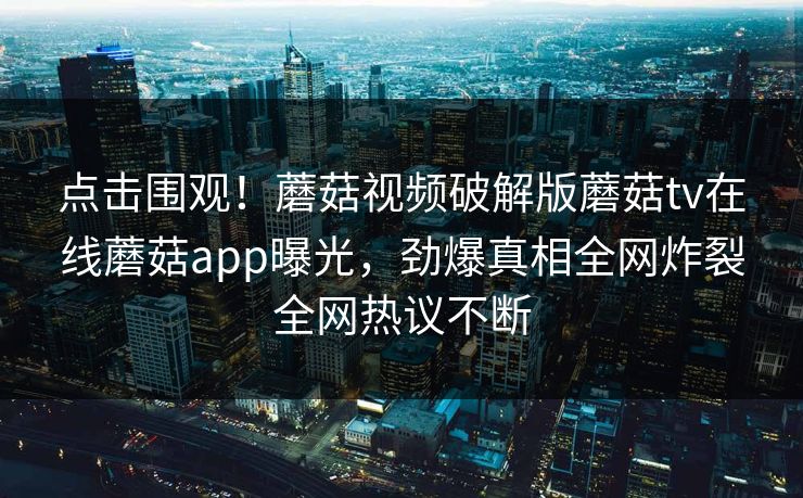 点击围观！蘑菇视频破解版蘑菇tv在线蘑菇app曝光，劲爆真相全网炸裂全网热议不断