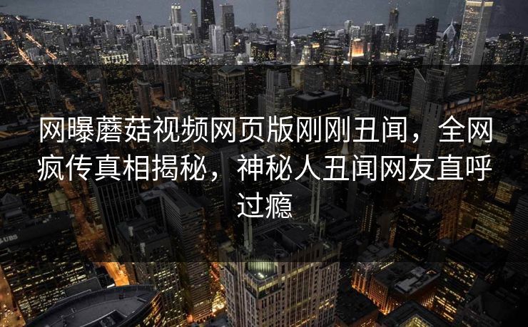 网曝蘑菇视频网页版刚刚丑闻，全网疯传真相揭秘，神秘人丑闻网友直呼过瘾