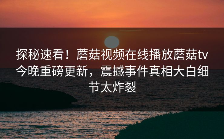 探秘速看！蘑菇视频在线播放蘑菇tv今晚重磅更新，震撼事件真相大白细节太炸裂