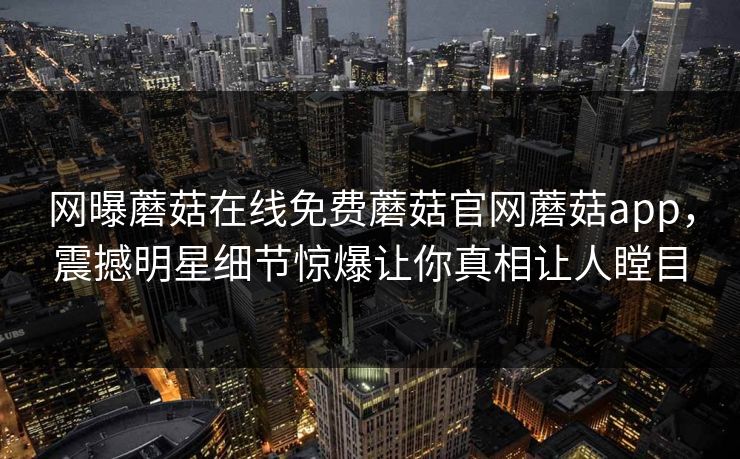 网曝蘑菇在线免费蘑菇官网蘑菇app，震撼明星细节惊爆让你真相让人瞠目
