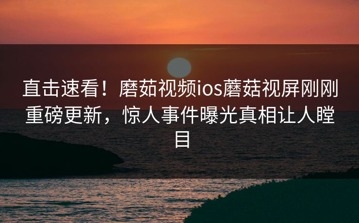 直击速看！磨茹视频ios蘑菇视屏刚刚重磅更新，惊人事件曝光真相让人瞠目