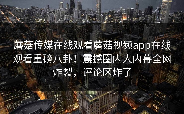 蘑菇传媒在线观看蘑菇视频app在线观看重磅八卦！震撼圈内人内幕全网炸裂，评论区炸了