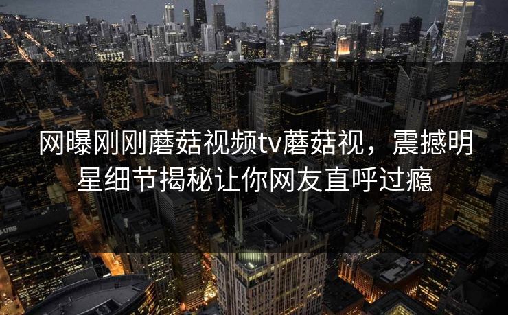 网曝刚刚蘑菇视频tv蘑菇视，震撼明星细节揭秘让你网友直呼过瘾