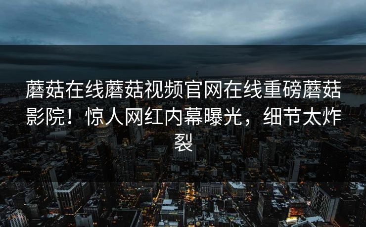 蘑菇在线蘑菇视频官网在线重磅蘑菇影院！惊人网红内幕曝光，细节太炸裂