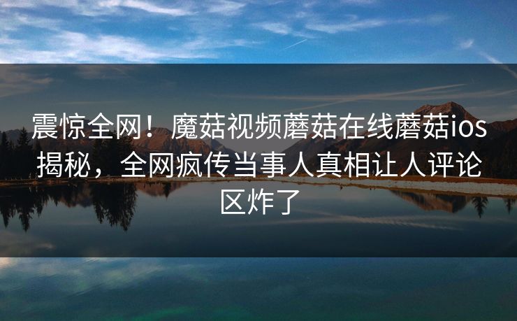 震惊全网！魔菇视频蘑菇在线蘑菇ios揭秘，全网疯传当事人真相让人评论区炸了