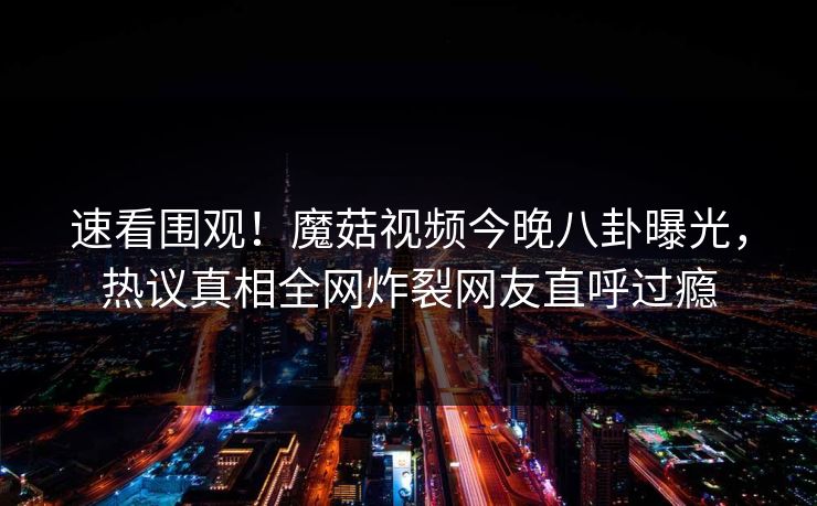 速看围观！魔菇视频今晚八卦曝光，热议真相全网炸裂网友直呼过瘾