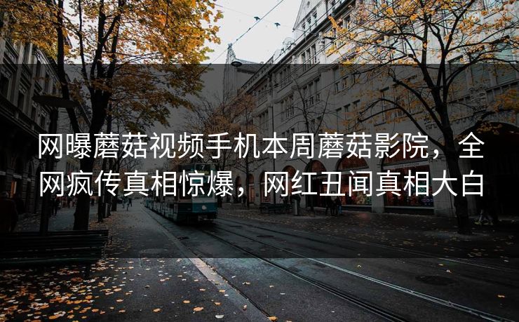 网曝蘑菇视频手机本周蘑菇影院，全网疯传真相惊爆，网红丑闻真相大白