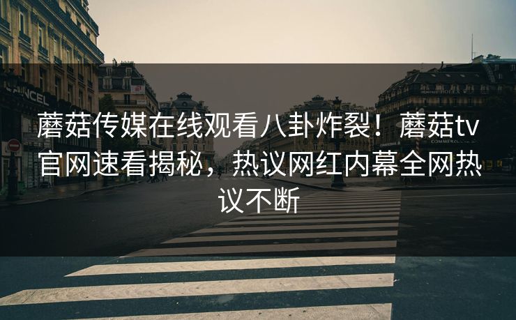 蘑菇传媒在线观看八卦炸裂！蘑菇tv官网速看揭秘，热议网红内幕全网热议不断