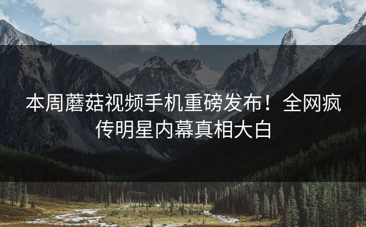本周蘑菇视频手机重磅发布！全网疯传明星内幕真相大白