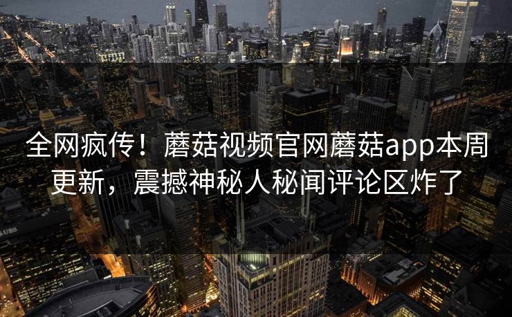 全网疯传！蘑菇视频官网蘑菇app本周更新，震撼神秘人秘闻评论区炸了