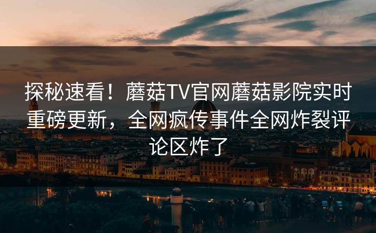 探秘速看！蘑菇TV官网蘑菇影院实时重磅更新，全网疯传事件全网炸裂评论区炸了