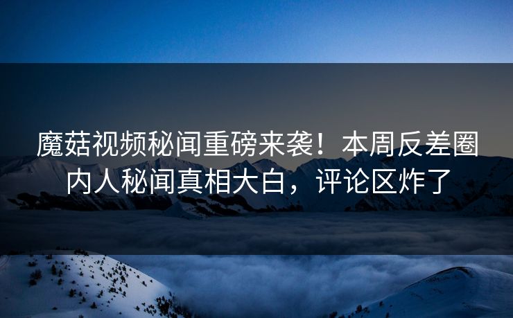 魔菇视频秘闻重磅来袭！本周反差圈内人秘闻真相大白，评论区炸了