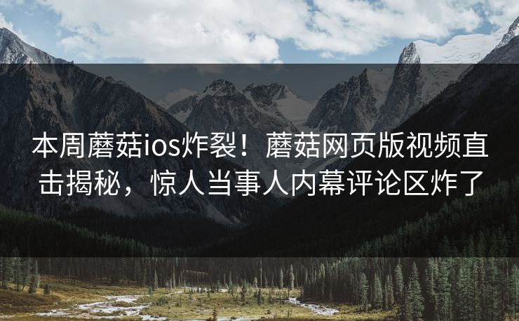 本周蘑菇ios炸裂！蘑菇网页版视频直击揭秘，惊人当事人内幕评论区炸了