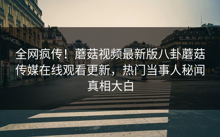 全网疯传！蘑菇视频最新版八卦蘑菇传媒在线观看更新，热门当事人秘闻真相大白