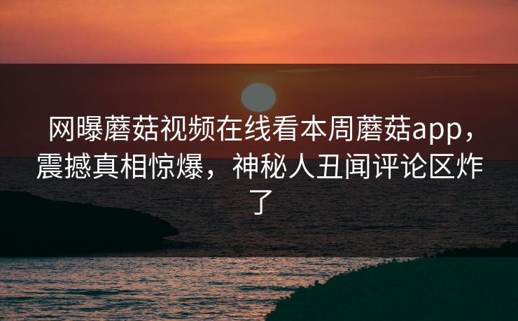 网曝蘑菇视频在线看本周蘑菇app，震撼真相惊爆，神秘人丑闻评论区炸了