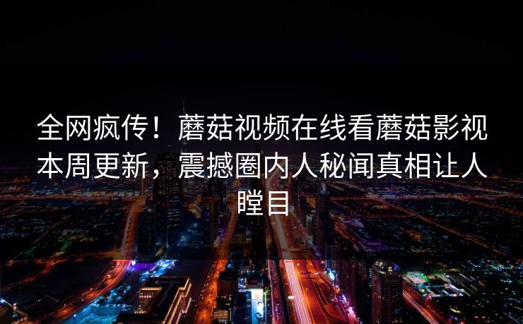 全网疯传！蘑菇视频在线看蘑菇影视本周更新，震撼圈内人秘闻真相让人瞠目