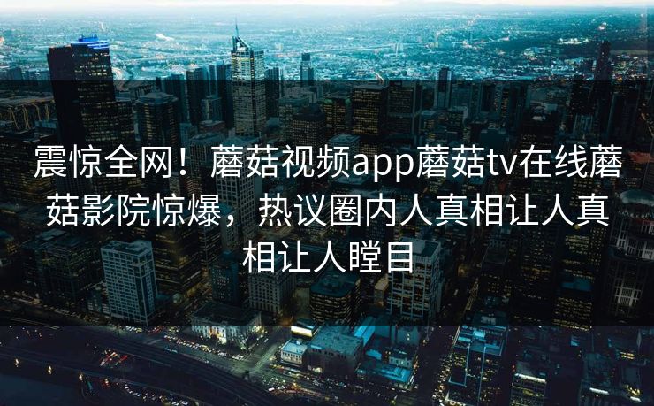 震惊全网！蘑菇视频app蘑菇tv在线蘑菇影院惊爆，热议圈内人真相让人真相让人瞠目