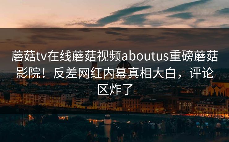 蘑菇tv在线蘑菇视频aboutus重磅蘑菇影院！反差网红内幕真相大白，评论区炸了