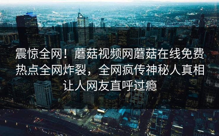 震惊全网！蘑菇视频网蘑菇在线免费热点全网炸裂，全网疯传神秘人真相让人网友直呼过瘾