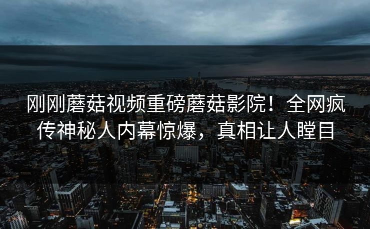 刚刚蘑菇视频重磅蘑菇影院！全网疯传神秘人内幕惊爆，真相让人瞠目