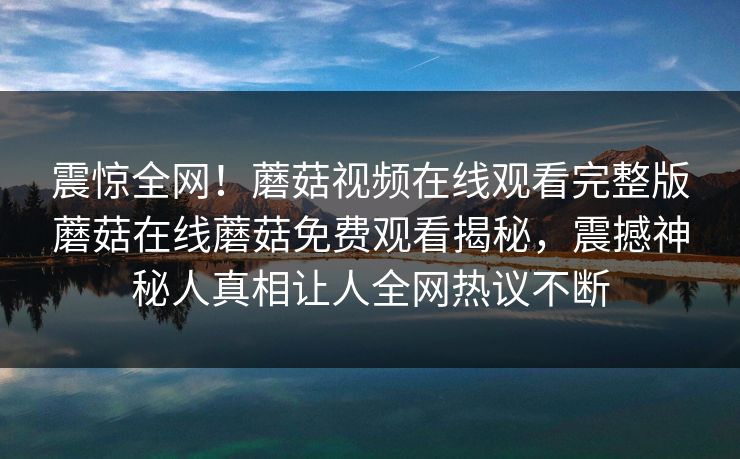 震惊全网！蘑菇视频在线观看完整版蘑菇在线蘑菇免费观看揭秘，震撼神秘人真相让人全网热议不断