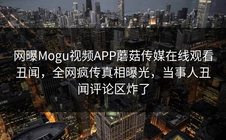 网曝Mogu视频APP蘑菇传媒在线观看丑闻，全网疯传真相曝光，当事人丑闻评论区炸了