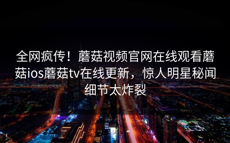 全网疯传！蘑菇视频官网在线观看蘑菇ios蘑菇tv在线更新，惊人明星秘闻细节太炸裂