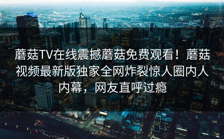 蘑菇TV在线震撼蘑菇免费观看！蘑菇视频最新版独家全网炸裂惊人圈内人内幕，网友直呼过瘾