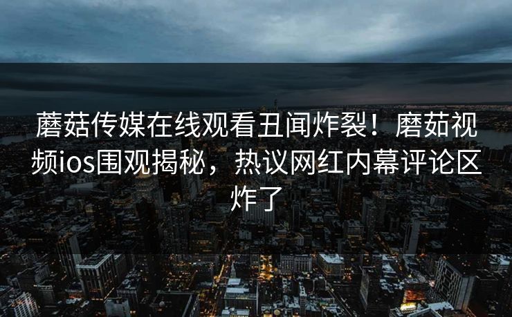 蘑菇传媒在线观看丑闻炸裂！磨茹视频ios围观揭秘，热议网红内幕评论区炸了
