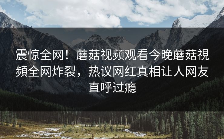 震惊全网！蘑菇视频观看今晚蘑菇視頻全网炸裂，热议网红真相让人网友直呼过瘾