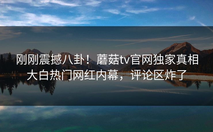 刚刚震撼八卦！蘑菇tv官网独家真相大白热门网红内幕，评论区炸了