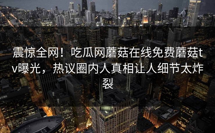 震惊全网！吃瓜网蘑菇在线免费蘑菇tv曝光，热议圈内人真相让人细节太炸裂