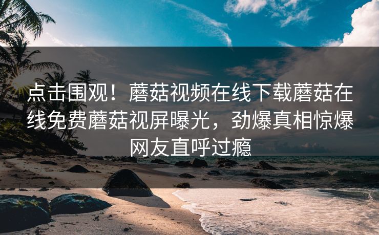点击围观！蘑菇视频在线下载蘑菇在线免费蘑菇视屏曝光，劲爆真相惊爆网友直呼过瘾
