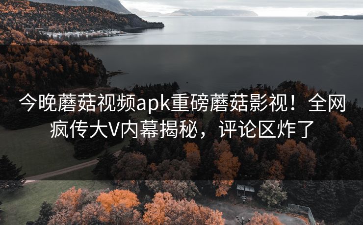 今晚蘑菇视频apk重磅蘑菇影视！全网疯传大V内幕揭秘，评论区炸了