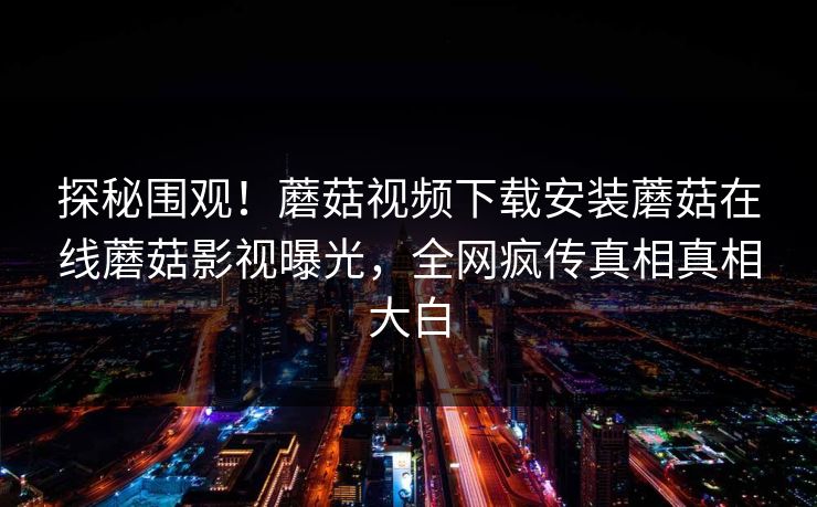 探秘围观！蘑菇视频下载安装蘑菇在线蘑菇影视曝光，全网疯传真相真相大白