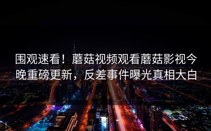 围观速看！蘑菇视频观看蘑菇影视今晚重磅更新，反差事件曝光真相大白