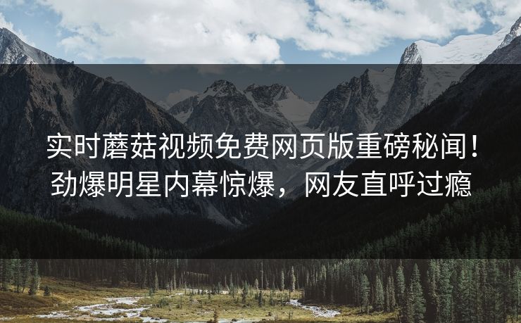 实时蘑菇视频免费网页版重磅秘闻！劲爆明星内幕惊爆，网友直呼过瘾