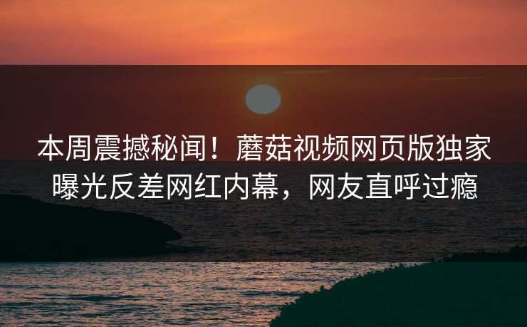 本周震撼秘闻！蘑菇视频网页版独家曝光反差网红内幕，网友直呼过瘾