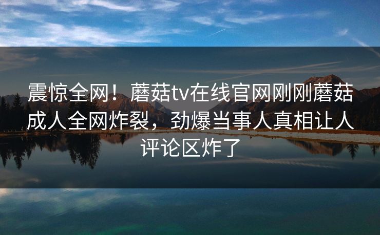 震惊全网！蘑菇tv在线官网刚刚蘑菇成人全网炸裂，劲爆当事人真相让人评论区炸了