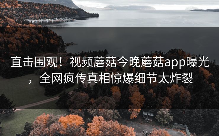 直击围观！视频蘑菇今晚蘑菇app曝光，全网疯传真相惊爆细节太炸裂