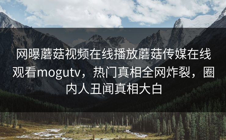 网曝蘑菇视频在线播放蘑菇传媒在线观看mogutv，热门真相全网炸裂，圈内人丑闻真相大白