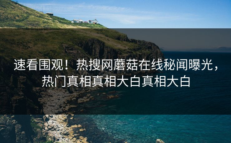 速看围观！热搜网蘑菇在线秘闻曝光，热门真相真相大白真相大白