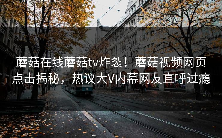 蘑菇在线蘑菇tv炸裂！蘑菇视频网页点击揭秘，热议大V内幕网友直呼过瘾