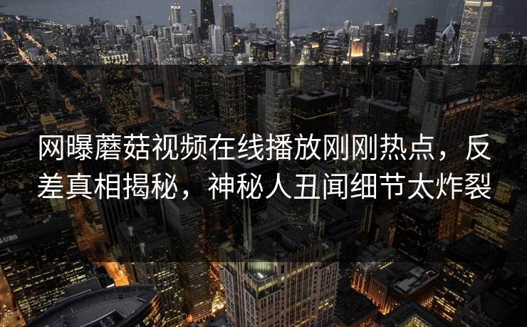 网曝蘑菇视频在线播放刚刚热点，反差真相揭秘，神秘人丑闻细节太炸裂