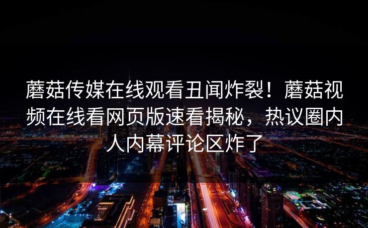 蘑菇传媒在线观看丑闻炸裂！蘑菇视频在线看网页版速看揭秘，热议圈内人内幕评论区炸了