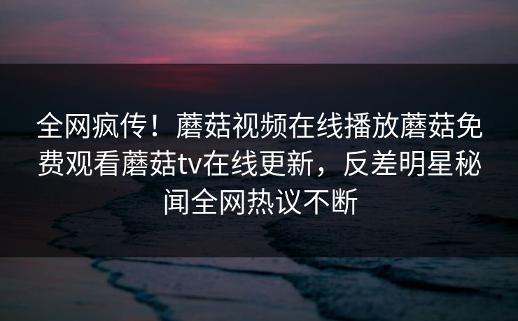 全网疯传！蘑菇视频在线播放蘑菇免费观看蘑菇tv在线更新，反差明星秘闻全网热议不断